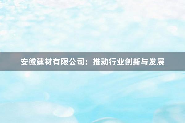 安徽建材有限公司：推动行业创新与发展