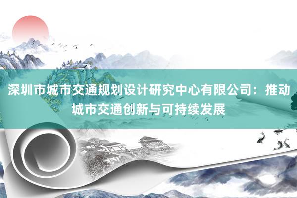 深圳市城市交通规划设计研究中心有限公司：推动城市交通创新与可持续发展