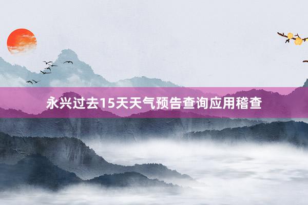 永兴过去15天天气预告查询应用稽查