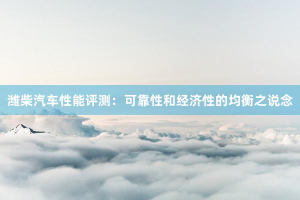 潍柴汽车性能评测：可靠性和经济性的均衡之说念